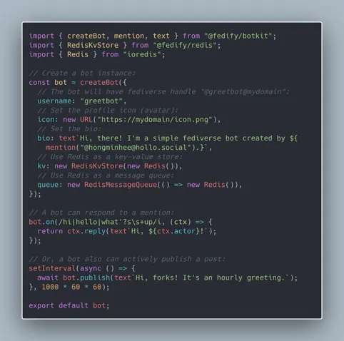 import { createBot, mention, text } from "@fedify/botkit";
import { RedisKvStore } from "@fedify/redis";
import { Redis } from "ioredis";

// Create a bot instance:
const bot = createBot({
  // The bot will have fediverse handle "@greetbot@mydomain":
  username: "greetbot",
  // Set the profile icon (avatar):
  icon: new URL("https://mydomain/icon.png"),
  // Set the bio:
  bio: text`Hi, there! I'm a simple fediverse bot created by ${
    mention("@hongminhee@hollo.social").}`,
  // Use Redis as a key-value store:
  kv: new RedisKvStore(new Redis()),
  // Use Redis as a message queue:
  queue: new RedisMessageQueue(() => new Redis()),
});

// A bot can respond to a mention:
bot.on(/hi|hello|what'?s\s+up/i, (ctx) => {
  return ctx.reply(text`Hi, ${ctx.actor}!`);
});

// Or, a bot also can actively publish a post:
setInterval(async () => {
  await bot.publish(text`Hi, forks! It's an hourly greeting.`);
}, 1000 * 60 * 60);

export default bot;