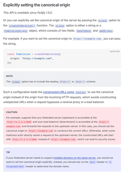 Explicitly setting the canonical origin

This API is available since Fedify 1.5.0.

Or you can explicitly set the canonical origin of the server by passing the origin option to the createFederation() function. The origin option is either a string or a FederationOrigin object, which consists of two fields: handleHost and webOrigin.

For example, if you want to set the canonical origin to https://example.com, you can pass the string:

const federation = createFederation({
  origin: "https://example.com",
});

NOTE

The origin option has to include the leading https:// or http:// scheme.

Such a configuration leads the constructed URLs using Context to use the canonical origin instead of the origin from the incoming HTTP requests, which avoids constructing unexpected URLs when a request bypasses a reverse proxy or a load balancer.

CAUTION

For example, suppose that your federated server (upstream) is accessible at the http://1.2.3.4:8000 and your load balancer (downstream) is accessible at the https://example.com and forwards the requests to the upstream server. In this case, you should set the canonical origin to https://example.com to construct the correct URLs. Otherwise, when some malicious actor directly sends a request to the upstream server, the constructed URLs will start with http://1.2.3.4:8000 instead of https://example.com, which can lead to security issues.