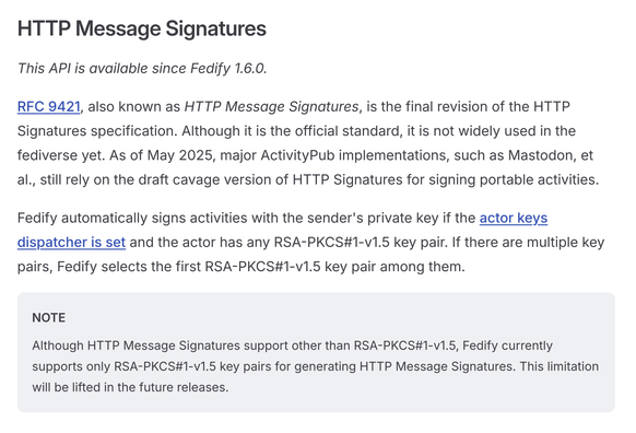 HTTP Message Signatures

This API is available since Fedify 1.6.0.

RFC 9421, also known as HTTP Message Signatures, is the final revision of the HTTP Signatures specification. Although it is the official standard, it is not widely used in the fediverse yet. As of May 2025, major ActivityPub implementations, such as Mastodon, et al., still rely on the draft cavage version of HTTP Signatures for signing portable activities.

Fedify automatically signs activities with the sender's private key if the actor keys dispatcher is set and the actor has any RSA-PKCS#1-v1.5 key pair. If there are multiple key pairs, Fedify selects the first RSA-PKCS#1-v1.5 key pair among them.

NOTE

Although HTTP Message Signatures support other than RSA-PKCS#1-v1.5, Fedify currently supports only RSA-PKCS#1-v1.5 key pairs for generating HTTP Message Signatures. This limitation will be lifted in the future releases.