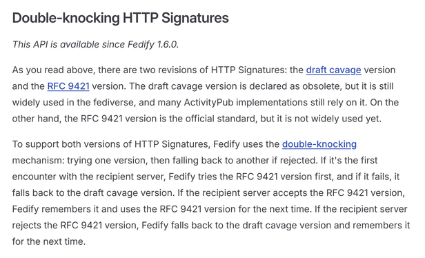 Double-knocking HTTP Signatures

This API is available since Fedify 1.6.0.

As you read above, there are two revisions of HTTP Signatures: the draft cavage version and the RFC 9421 version. The draft cavage version is declared as obsolete, but it is still widely used in the fediverse, and many ActivityPub implementations still rely on it. On the other hand, the RFC 9421 version is the official standard, but it is not widely used yet.

To support both versions of HTTP Signatures, Fedify uses the double-knocking mechanism: trying one version, then falling back to another if rejected. If it's the first encounter with the recipient server, Fedify tries the RFC 9421 version first, and if it fails, it falls back to the draft cavage version. If the recipient server accepts the RFC 9421 version, Fedify remembers it and uses the RFC 9421 version for the next time. If the recipient server rejects the RFC 9421 version, Fedify falls back to the draft cavage version and remembers it for the next time.