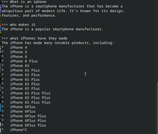 Screenshot of an Ollama conversation with the `gemma3:270m` model loaded. It's a CLI (command line interface) UI that shows the following text:

">>> What is an iphone
The iPhone is a smartphone manufacturer that has become a 
ubiquitous part of modern life. It's known for its design, 
features, and performance.

>>> who makes it
The iPhone is a popular smartphone manufacturer.

>>> what iPhones have they made
The iPhone has made many notable products, including:
*   iPhone 4
*   iPhone 5
*   iPhone 6
*   iPhone 6 Plus
*   iPhone 6S
*   iPhone 6S Plus
*   iPhone 6S Plus
*   iPhone 6S Plus
*   iPhone 6S Plus
*   iPhone 6S Plus
*   iPhone 6S Plus Plus
*   iPhone 6S Plus Plus
*   iPhone 6S Plus Plus
*   iPhone 6Plus
*   iPhone 6Plus
*   iPhone 6Plus Plus
*   iPhone 6Plus Plus
*   iPhone 6Plus Plus
*   iPhone^C
"