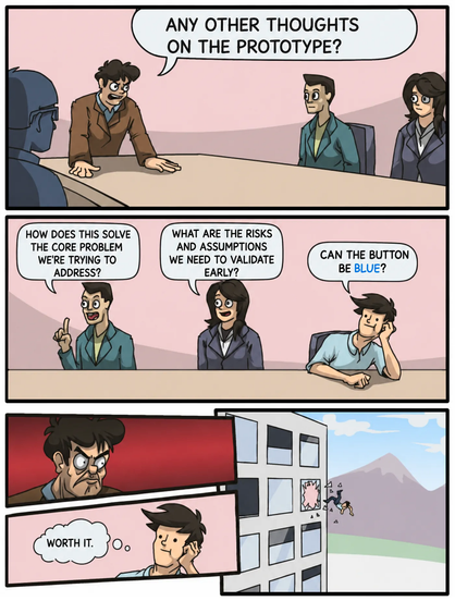 The “Boardroom Meeting Suggestion” meme, where some sensible questions are being asked, but the one guy asks if the button can be blue and gets thrown out the window for it.